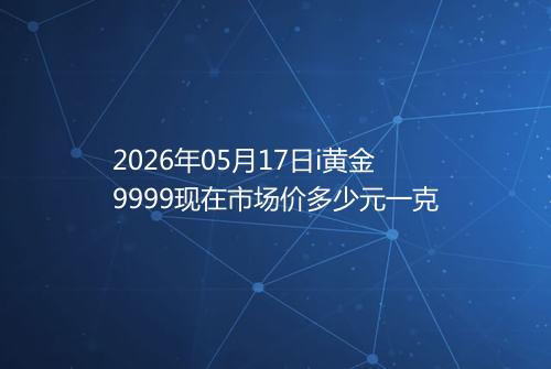 2026年05月17日i黄金9999现在市场价多少元一克