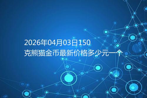 2026年04月03日150克熊猫金币最新价格多少元一个