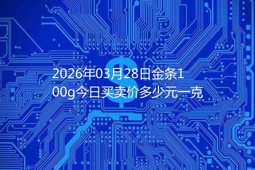 2026年03月28日金条100g今日买卖价多少元一克