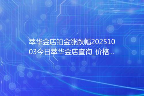 萃华金店铂金涨跌幅20251003今日萃华金店查询_价格一览表2025年10月03日 0212