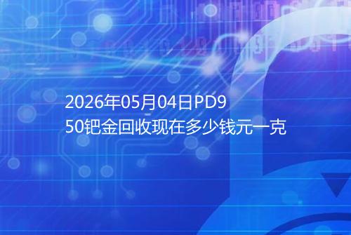 2026年05月04日PD950钯金回收现在多少钱元一克