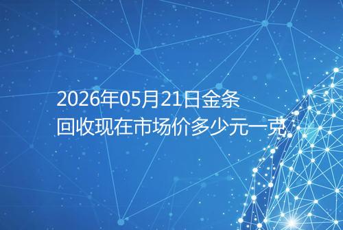 2026年05月21日金条回收现在市场价多少元一克