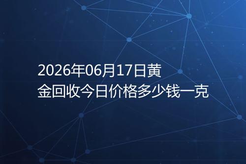 2026年06月17日黄金回收今日价格多少钱一克