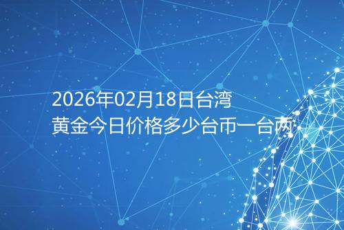 2026年02月18日台湾黄金今日价格多少台币一台两