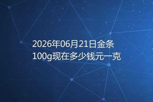 2026年06月21日金条100g现在多少钱元一克