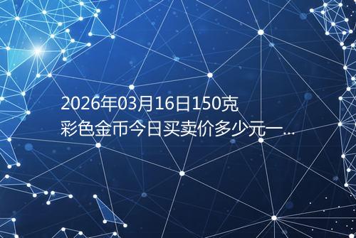 2026年03月16日150克彩色金币今日买卖价多少元一个