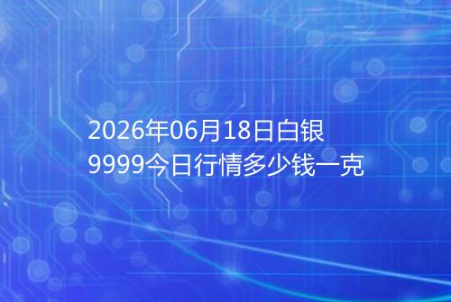 2026年06月18日白银9999今日行情多少钱一克