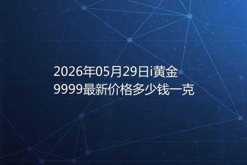 2026年05月29日i黄金9999最新价格多少钱一克