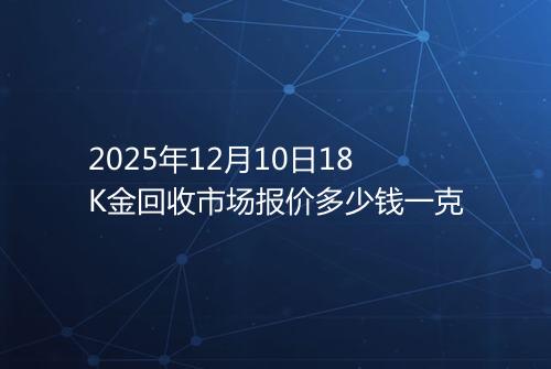 2025年12月10日18K金回收市场报价多少钱一克