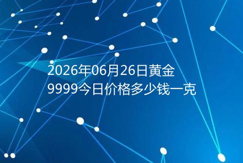 2026年06月26日黄金9999今日价格多少钱一克