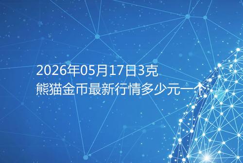 2026年05月17日3克熊猫金币最新行情多少元一个