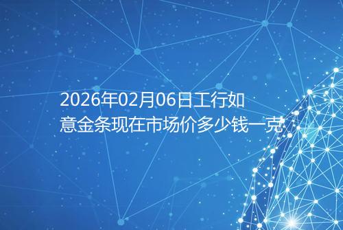 2026年02月06日工行如意金条现在市场价多少钱一克