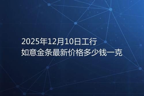 2025年12月10日工行如意金条最新价格多少钱一克