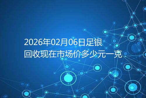 2026年02月06日足银回收现在市场价多少元一克