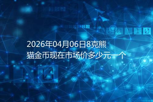 2026年04月06日8克熊猫金币现在市场价多少元一个