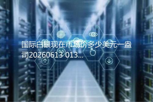 国际白银现在市场价多少美元一盎司20260613 0137