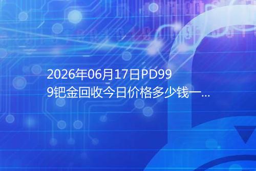 2026年06月17日PD999钯金回收今日价格多少钱一克