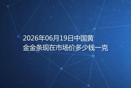 2026年06月19日中国黄金金条现在市场价多少钱一克
