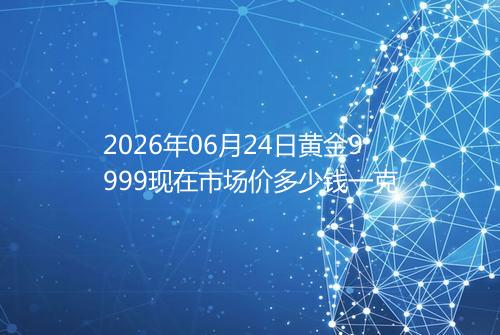 2026年06月24日黄金9999现在市场价多少钱一克