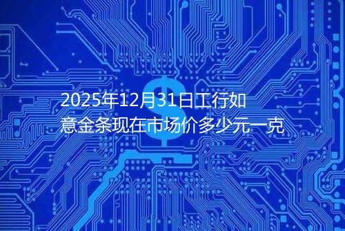2025年12月31日工行如意金条现在市场价多少元一克