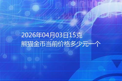 2026年04月03日15克熊猫金币当前价格多少元一个