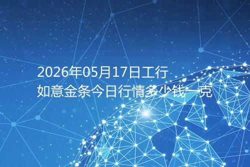 2026年05月17日工行如意金条今日行情多少钱一克