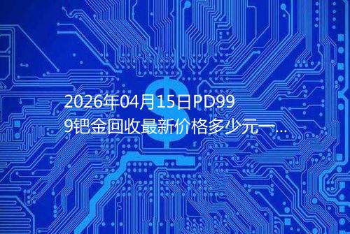 2026年04月15日PD999钯金回收最新价格多少元一克