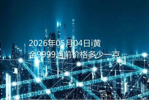 2026年05月04日i黄金9999当前价格多少一克
