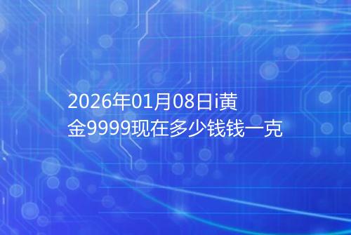 2026年01月08日i黄金9999现在多少钱钱一克