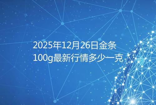 2025年12月26日金条100g最新行情多少一克