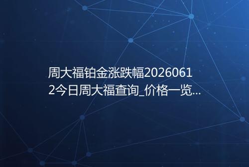 周大福铂金涨跌幅20260612今日周大福查询_价格一览表2026年06月12日 0704