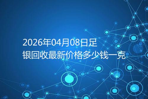 2026年04月08日足银回收最新价格多少钱一克