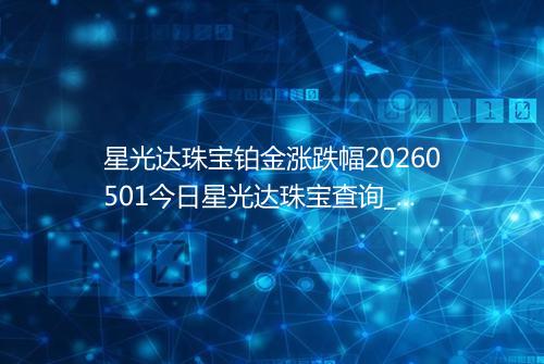 星光达珠宝铂金涨跌幅20260501今日星光达珠宝查询_价格一览表2026年05月01日 0634