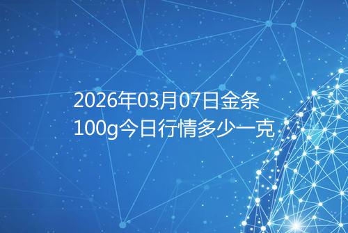 2026年03月07日金条100g今日行情多少一克