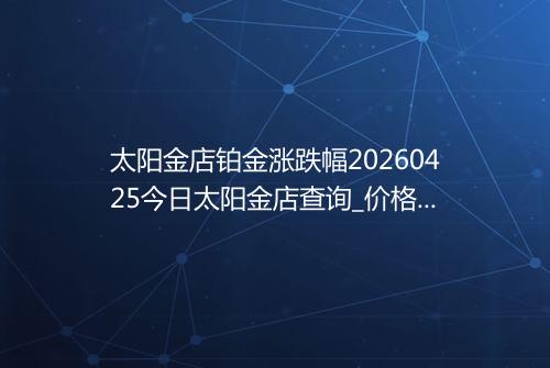 太阳金店铂金涨跌幅20260425今日太阳金店查询_价格一览表2026年04月25日 0401
