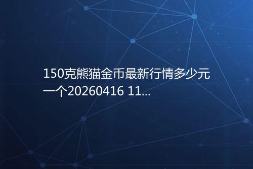150克熊猫金币最新行情多少元一个20260416 1121
