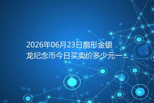 2026年06月23日扇形金银龙纪念币今日买卖价多少元一个