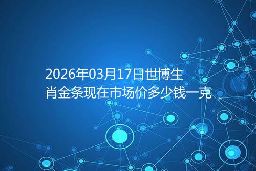 2026年03月17日世博生肖金条现在市场价多少钱一克