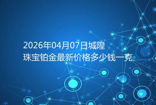 2026年04月07日城隍珠宝铂金最新价格多少钱一克