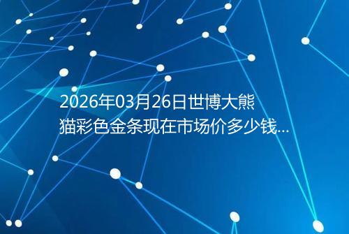2026年03月26日世博大熊猫彩色金条现在市场价多少钱一克