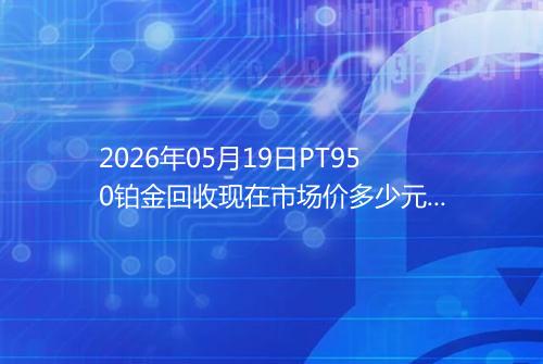2026年05月19日PT950铂金回收现在市场价多少元一克
