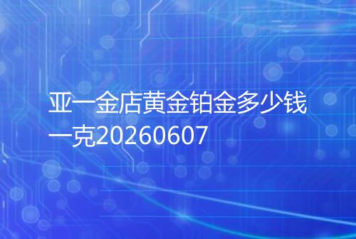 亚一金店黄金铂金多少钱一克20260607