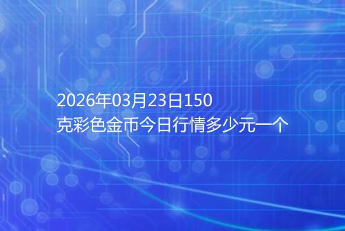 2026年03月23日150克彩色金币今日行情多少元一个