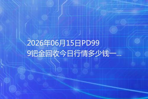 2026年06月15日PD999钯金回收今日行情多少钱一克