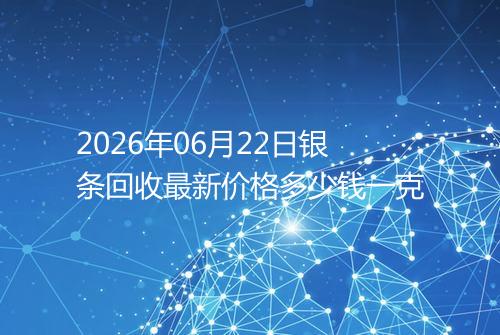 2026年06月22日银条回收最新价格多少钱一克