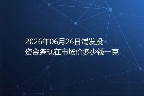 2026年06月26日浦发投资金条现在市场价多少钱一克