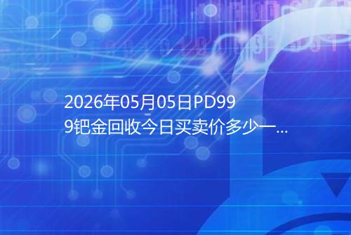 2026年05月05日PD999钯金回收今日买卖价多少一克