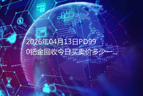2026年04月13日PD990钯金回收今日买卖价多少一克
