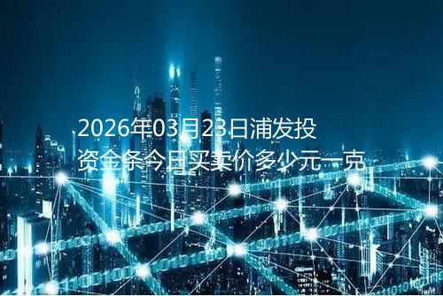 2026年03月23日浦发投资金条今日买卖价多少元一克