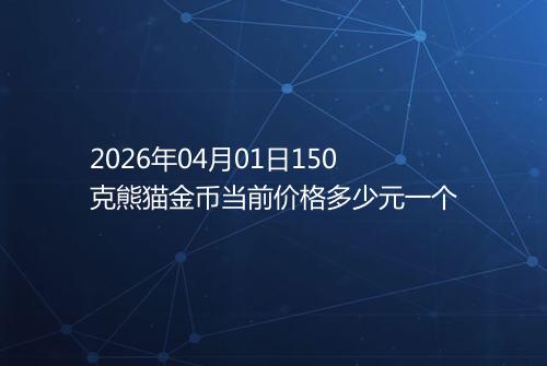 2026年04月01日150克熊猫金币当前价格多少元一个